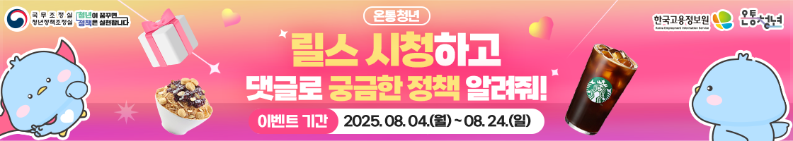 온통청년 청년정책 댓글 릴레이 이벤트

​목적 : 청년들의 다양한 청년정책 의견, 니즈 등을 반영하여 체감도 있는 청년정책 콘텐츠 제작을 하기 위함(카드뉴스, 릴스 등)

​참여기간 : 8.4.(월) ~ 8.24.(일)

​참여방법 : 온통청년 인스타그램 팔로우 ▶ 릴스 게시물 시청 ​▶ 더 알고 싶은 정책을 댓글/게시물 남기기

​이벤트 경품 : 총 30명(무작위 추첨)
  - 이디야 눈꽃빙수 : 5명
  - 스타벅스 아메리카노 : 15명
  - 온통청년 퓨 캐릭터 굿즈 럭키백 : 10명

​​​당첨자 발표 : 9.5.(금) 
  - 온통청년 홈페이지에서 확인 가능(온통청년 > 청년소식 > 이벤트/당첨자 발표)

​​향후 추진사항
  - 이벤트 당첨자에게는 경품 발송을 위한 개인정보 수집을 위해 온통청년 공식 계정인(인스타그램) @youthcenter_keis로 DM 발송 예정입니다.
  - 공식 계정 외 요청드리지 않으니 사칭계정에 주의 바랍니다. 

​온통청년 인스타그램 링크 ​
  - https://www.instagram.com/reel/DMcZAshxEd9/?igsh=Z2NrbDhnZGk2NGVn
 
​​많은 분들의 참여와 관심 부탁드립니다.