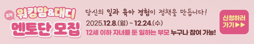고용노동부에서는 일·가정 양립 지원제도의 실효성과 체감도를 높이기 위해 정책 수요자의 현장 의견을 수렴할 수 있는 소통창구를 운영하고자 ‘워킹맘&대디 멘토단’을 공개 모집하오니 관심 있는 여러분의 많은 신청을 바랍니다.



  ○ 모집대상: 육아기 자녀(만 12세 이하)를 둔 남녀 근로자(20~30명 내외)

    * 제도 사용 경험이 있는 근로자, 인사담당자, 노무사 등 다양하게 선정 예정

  ○ 위촉기간: 위촉일로부터 1년간(분기별 1회 참석 등, 온/오프라인 활용)

  ○ 주요역할

    ① 육아휴직, 근로시간 단축, 유연근무 등 일·가정 양립 지원제도를 실제 사용한 경험, 애로사항, 우수사례 등 공유

    ② 제도 사용 활성화를 위한 정책 개선과제, 직장문화 개선 및 홍보 아이디어 등 제안

    ③ 제도 직접 홍보, 홍보 콘텐츠 자문, 각종 심사 등 참여