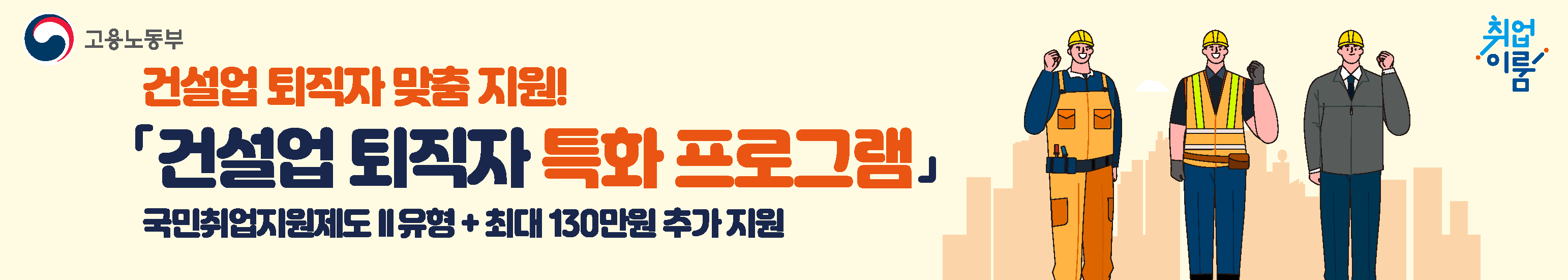 국민 취업지원제도 확대!

추경을 통해 「건설업 퇴직자 특화 프로그램」이 신설되어, 건설업 퇴직자가 한층 더 강화된 지원을 받을 수 있습니다.

 - 건설업 퇴직자의 취업지원과 생활안정을 한번에~ 국민취업지원제도 2유형 참여시 최대 130만원 추가 지원! -